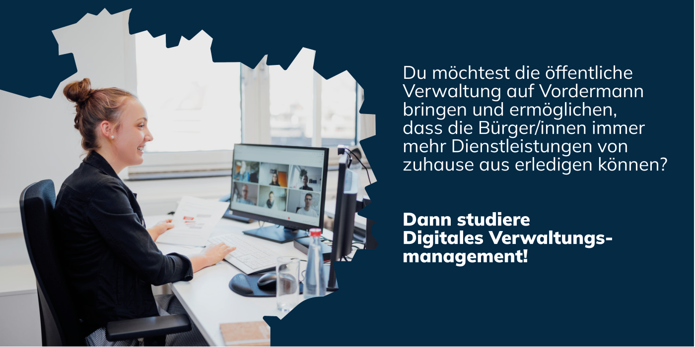 Du möchtest die öffentliche Verwaltung auf Vordermann bringen und ermöglichen, dass die Bürger/innen immer mehr Dienstleistungen von zuhause aus erledigen können? Dann studiere Digitales Verwaltungsmanagement!